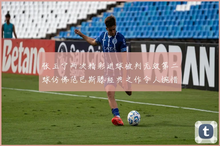 张玉宁两次精彩进球被判无效第二球仿佛范巴斯滕经典之作令人惋惜