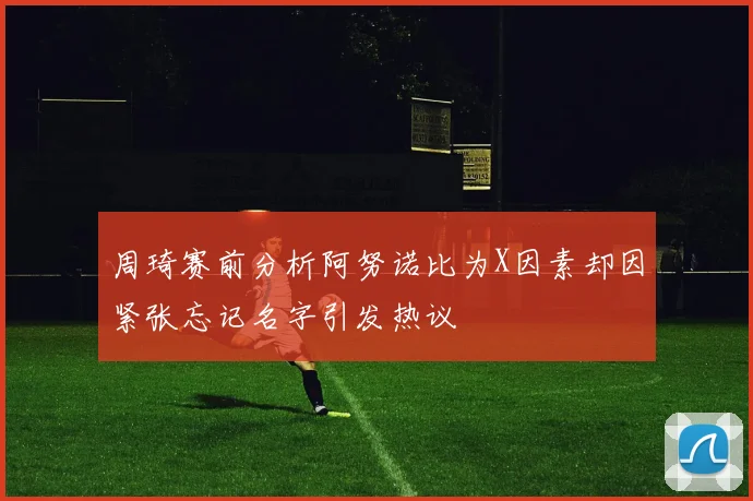 周琦赛前分析阿努诺比为X因素却因紧张忘记名字引发热议