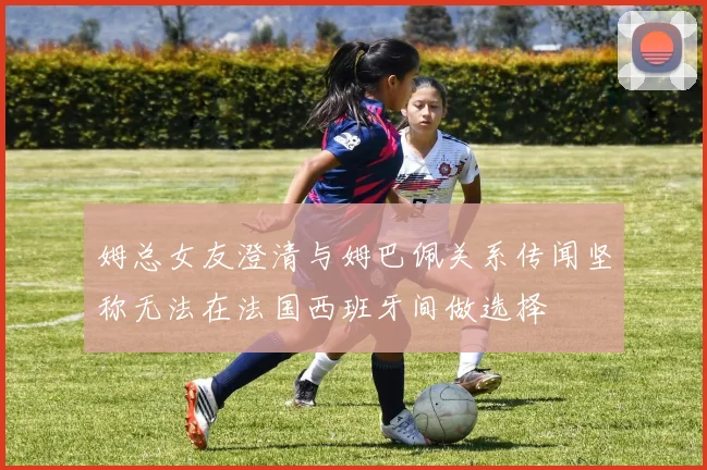 姆总女友澄清与姆巴佩关系传闻坚称无法在法国西班牙间做选择