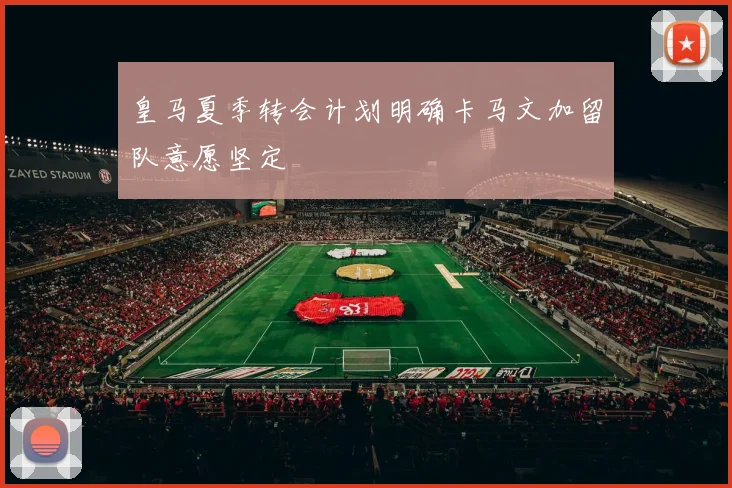 皇马夏季转会计划明确卡马文加留队意愿坚定