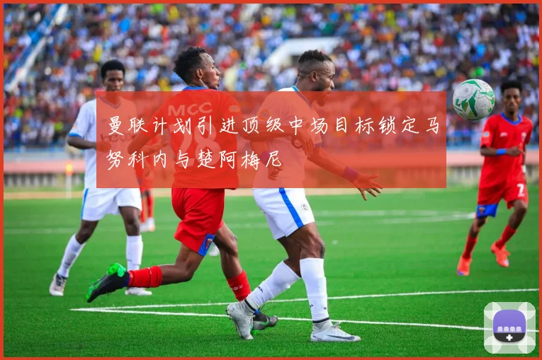 曼联计划引进顶级中场目标锁定马努科内与楚阿梅尼