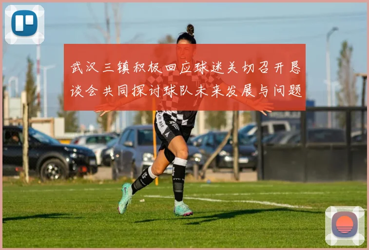 武汉三镇积极回应球迷关切召开恳谈会共同探讨球队未来发展与问题解决