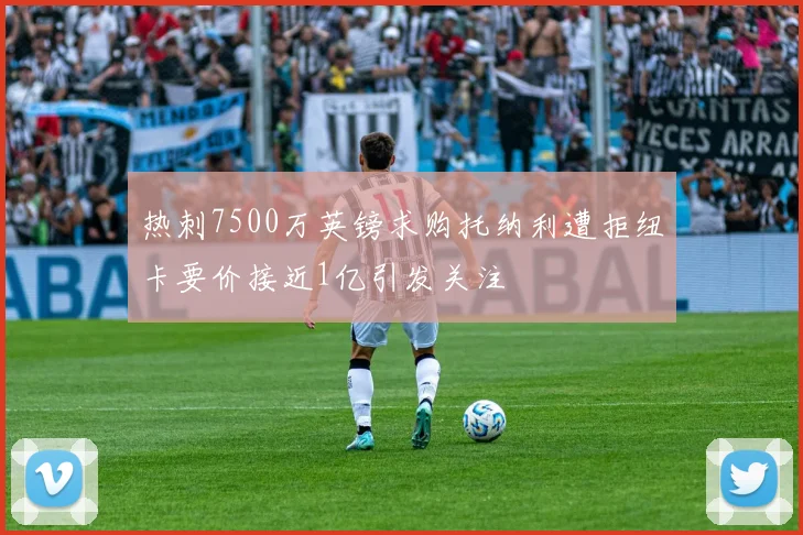 热刺7500万英镑求购托纳利遭拒纽卡要价接近1亿引发关注