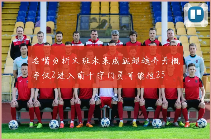 名嘴分析文班未来成就超越乔丹概率仅2进入前十守门员可能性25