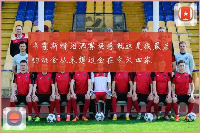 韦霍斯特泪洒赛场感慨这是我最后的机会从未想过会在今天回家
