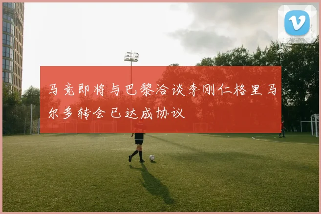 马竞即将与巴黎洽谈李刚仁格里马尔多转会已达成协议