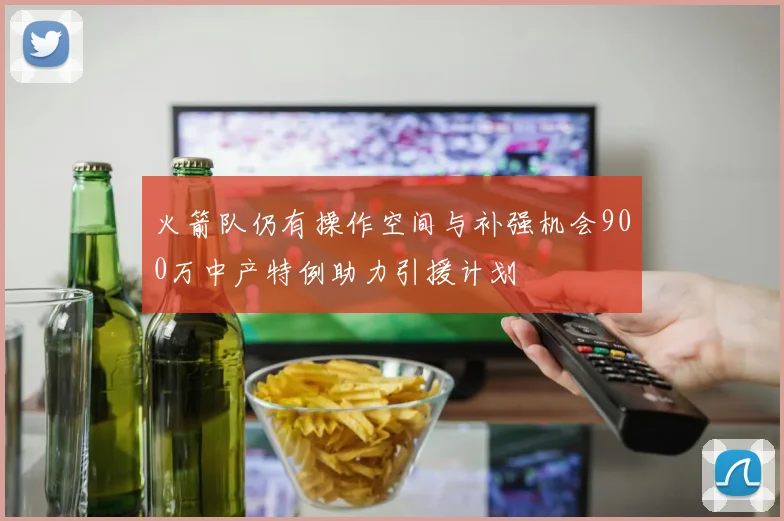 火箭队仍有操作空间与补强机会900万中产特例助力引援计划