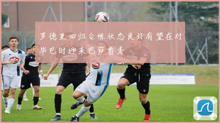 罗德里回归合练状态良好有望在对毕巴时迎来巴萨首秀