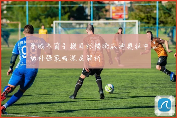 曼城冬窗引援目标揭晓瓜迪奥拉中场补强策略深度解析
