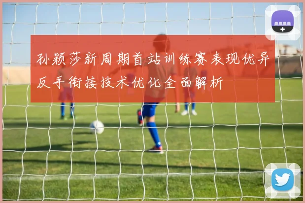 孙颖莎新周期首站训练赛表现优异反手衔接技术优化全面解析