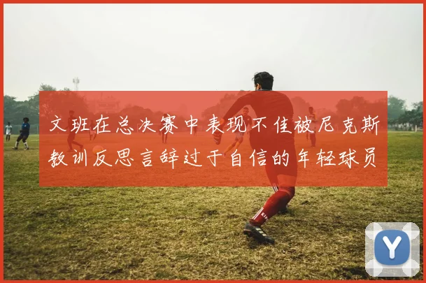文班在总决赛中表现不佳被尼克斯教训反思言辞过于自信的年轻球员成长之路