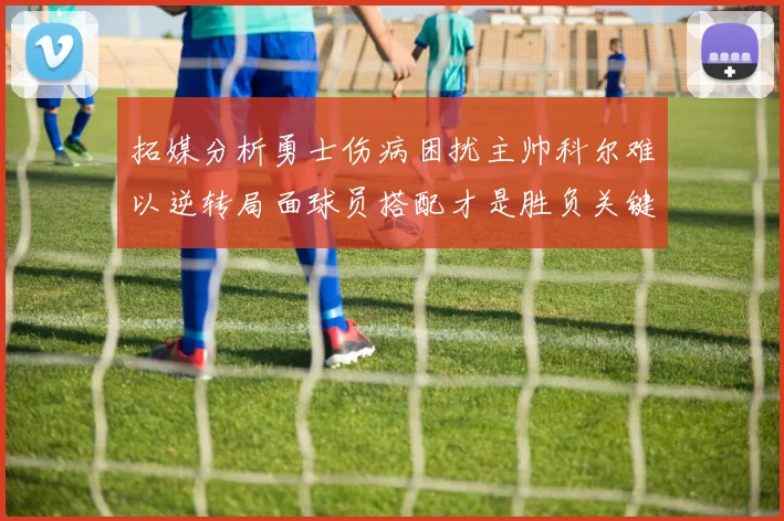 拓媒分析勇士伤病困扰主帅科尔难以逆转局面球员搭配才是胜负关键