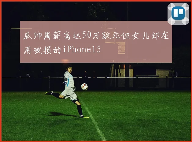 瓜帅周薪高达50万欧元但女儿却在用破损的iPhone15