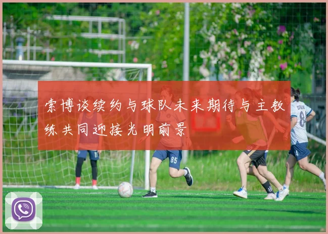 索博谈续约与球队未来期待与主教练共同迎接光明前景