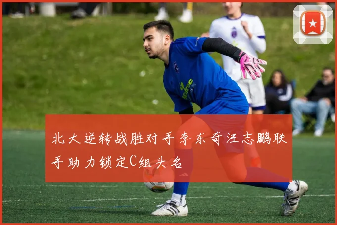 北大逆转战胜对手李东奇汪志鹏联手助力锁定C组头名
