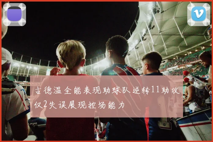 古德温全能表现助球队逆转11助攻仅2失误展现控场能力