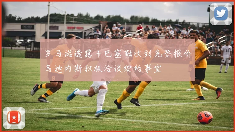 罗马诺透露卡巴塞勒收到免签报价乌迪内斯积极洽谈续约事宜