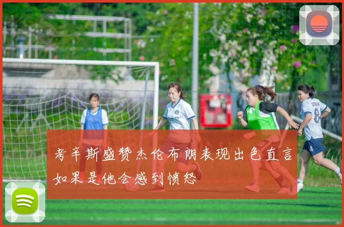 考辛斯盛赞杰伦布朗表现出色直言如果是他会感到愤怒