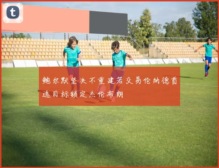 鲍尔默坚决不重建若交易伦纳德首选目标锁定杰伦布朗