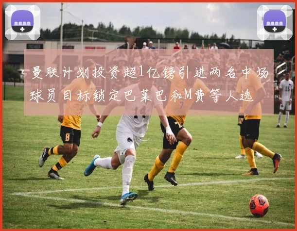 曼联计划投资超1亿镑引进两名中场球员目标锁定巴莱巴和M费等人选