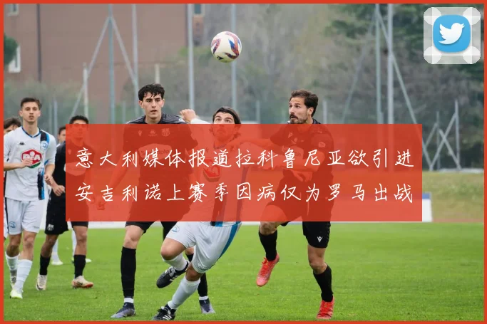 意大利媒体报道拉科鲁尼亚欲引进安吉利诺上赛季因病仅为罗马出战9场