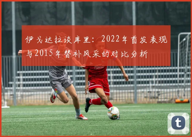 伊戈达拉谈库里：2022年首发表现与2015年替补风采的对比分析