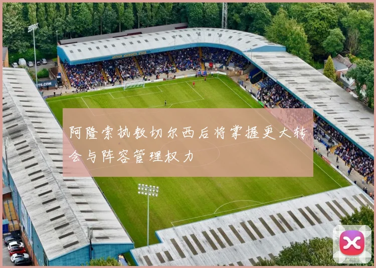 阿隆索执教切尔西后将掌握更大转会与阵容管理权力