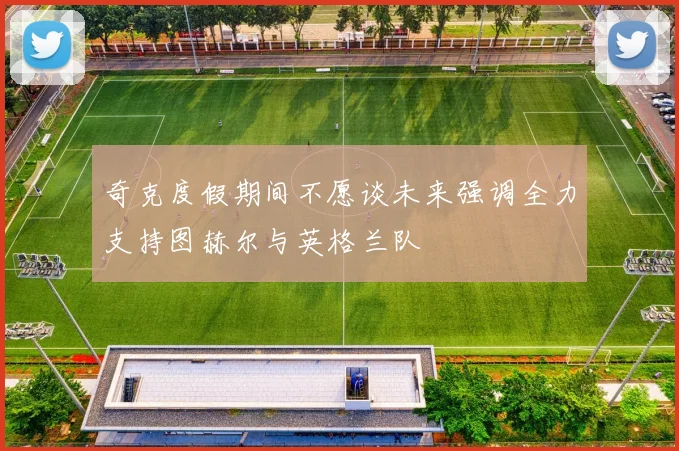 奇克度假期间不愿谈未来强调全力支持图赫尔与英格兰队