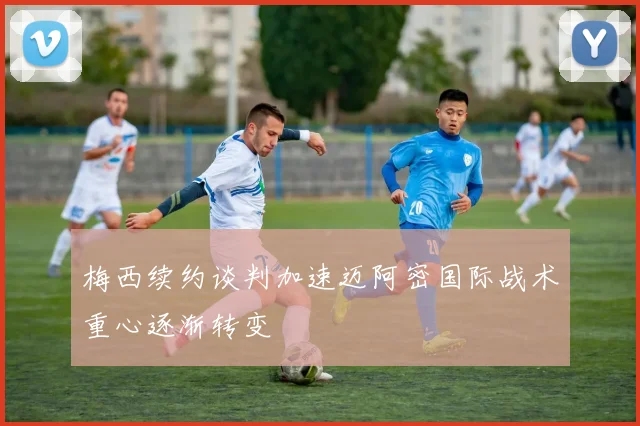 梅西续约谈判加速迈阿密国际战术重心逐渐转变