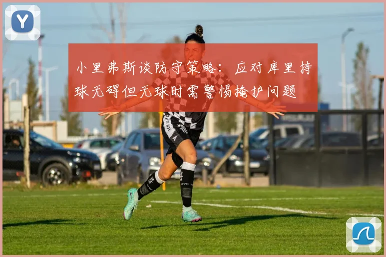 小里弗斯谈防守策略：应对库里持球无碍但无球时需警惕掩护问题