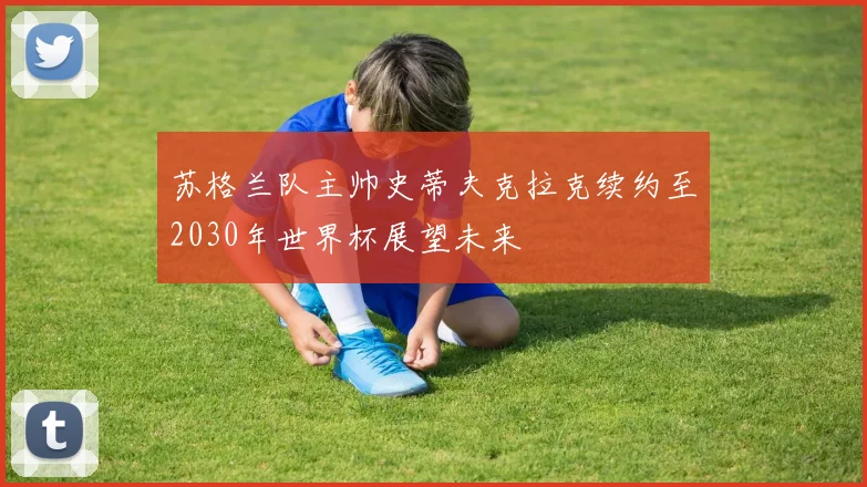 苏格兰队主帅史蒂夫克拉克续约至2030年世界杯展望未来