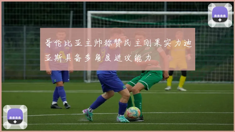 哥伦比亚主帅称赞民主刚果实力迪亚斯具备多角度进攻能力
