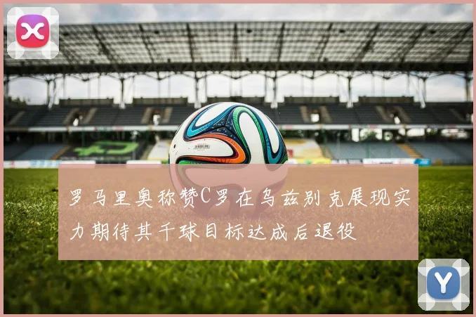 罗马里奥称赞C罗在乌兹别克展现实力期待其千球目标达成后退役