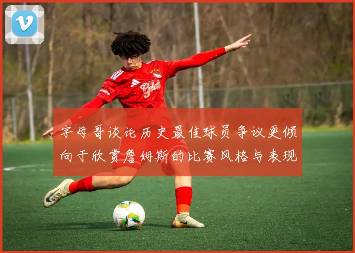 字母哥谈论历史最佳球员争议更倾向于欣赏詹姆斯的比赛风格与表现