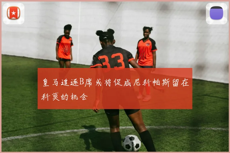 皇马追逐B席或将促成尼科帕斯留在科莫的机会