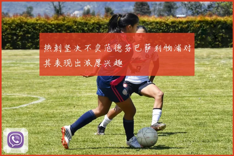 热刺坚决不卖范德芬巴萨利物浦对其表现出浓厚兴趣