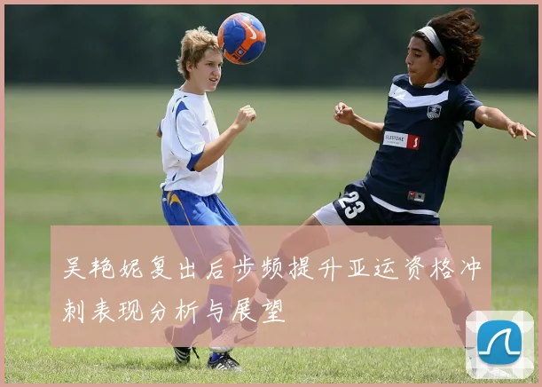 吴艳妮复出后步频提升亚运资格冲刺表现分析与展望